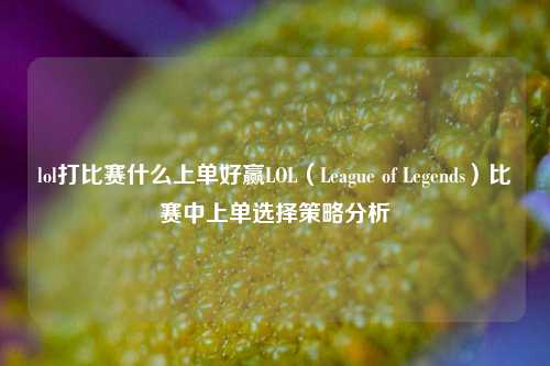 lol打比赛什么上单好赢LOL（League of Legends）比赛中上单选择策略分析