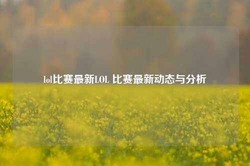 lol比赛最新LOL 比赛最新动态与分析