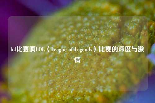lol比赛啊LOL（League of Legends）比赛的深度与激情
