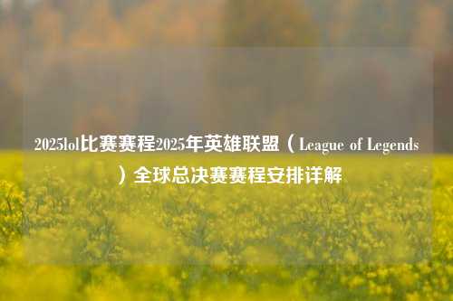 2025lol比赛赛程2025年英雄联盟（League of Legends）全球总决赛赛程安排详解