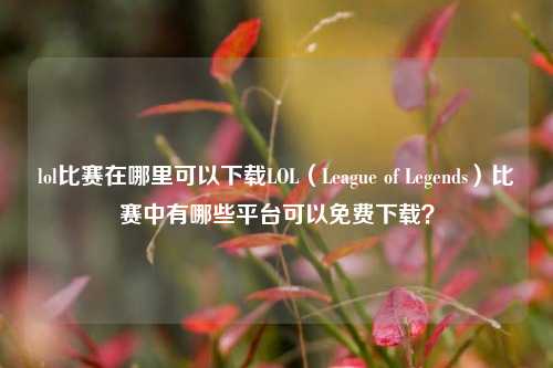 lol比赛在哪里可以下载LOL（League of Legends）比赛中有哪些平台可以免费下载？