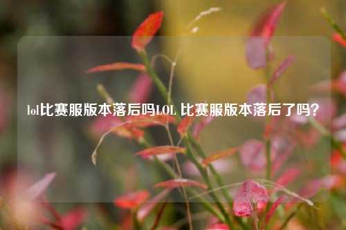 lol比赛服版本落后吗LOL 比赛服版本落后了吗？
