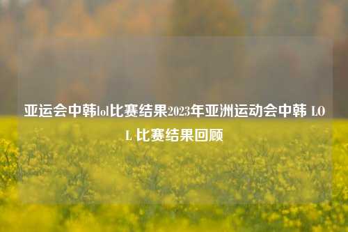 亚运会中韩lol比赛结果2023年亚洲运动会中韩 LOL 比赛结果回顾
