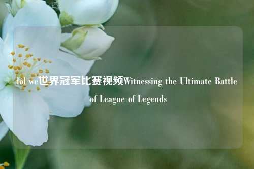 lol we世界冠军比赛视频Witnessing the Ultimate Battle of League of Legends