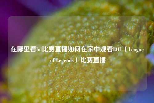 在哪里看lol比赛直播如何在家中观看LOL（League of Legends）比赛直播