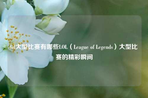 lol大型比赛有哪些LOL（League of Legends）大型比赛的精彩瞬间