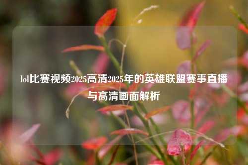 lol比赛视频2025高清2025年的英雄联盟赛事直播与高清画面解析