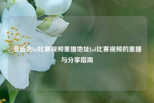 亚运会lol比赛视频重播地址Lol比赛视频的重播与分享指南