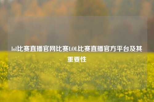lol比赛直播官网比赛LOL比赛直播官方平台及其重要性