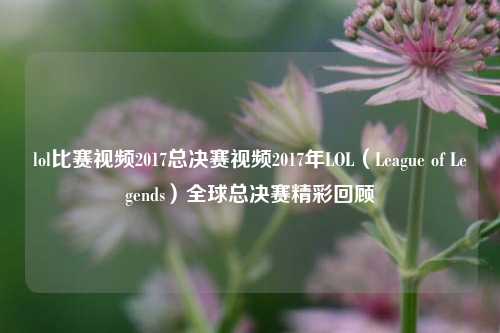 lol比赛视频2017总决赛视频2017年LOL（League of Legends）全球总决赛精彩回顾