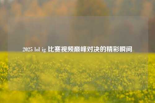 2025 lol ig 比赛视频巅峰对决的精彩瞬间