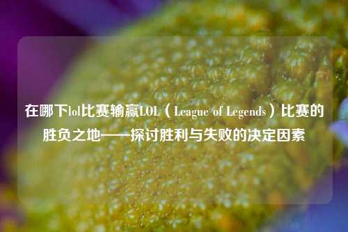 在哪下lol比赛输赢LOL（League of Legends）比赛的胜负之地——探讨胜利与失败的决定因素