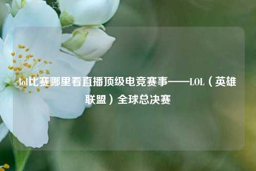 lol比赛哪里看直播顶级电竞赛事——LOL（英雄联盟）全球总决赛