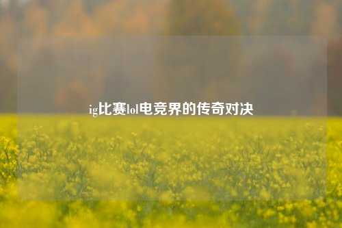 ig比赛lol电竞界的传奇对决