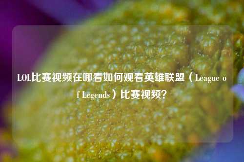 LOL比赛视频在哪看如何观看英雄联盟（League of Legends）比赛视频？
