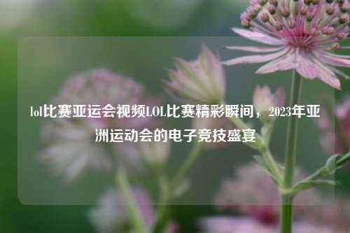 lol比赛亚运会视频LOL比赛精彩瞬间，2023年亚洲运动会的电子竞技盛宴