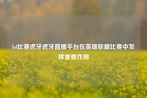 lol比赛虎牙虎牙直播平台在英雄联盟比赛中发挥重要作用