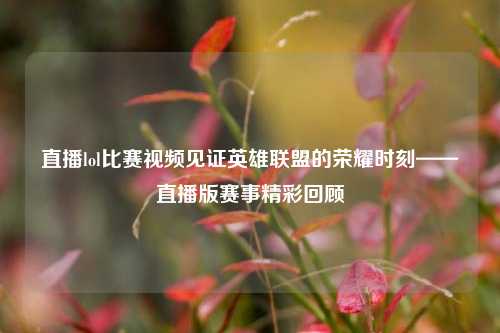 直播lol比赛视频见证英雄联盟的荣耀时刻——直播版赛事精彩回顾