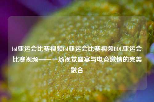 lol亚运会比赛视频lol亚运会比赛视频LOL亚运会比赛视频——一场视觉盛宴与电竞激情的完美融合