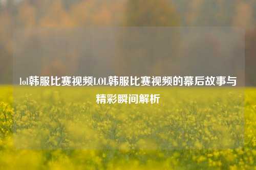 lol韩服比赛视频LOL韩服比赛视频的幕后故事与精彩瞬间解析