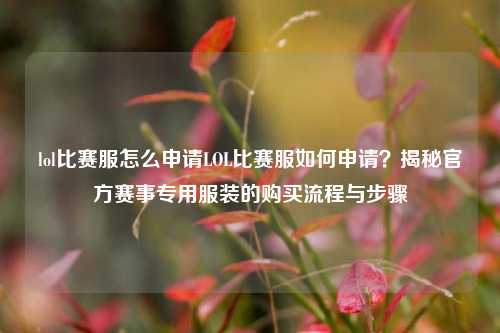 lol比赛服怎么申请LOL比赛服如何申请？揭秘官方赛事专用服装的购买流程与步骤