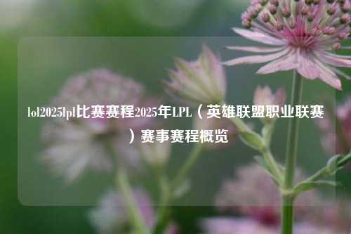 lol2025lpl比赛赛程2025年LPL（英雄联盟职业联赛）赛事赛程概览