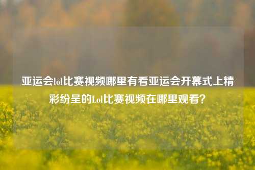 亚运会lol比赛视频哪里有看亚运会开幕式上精彩纷呈的Lol比赛视频在哪里观看？