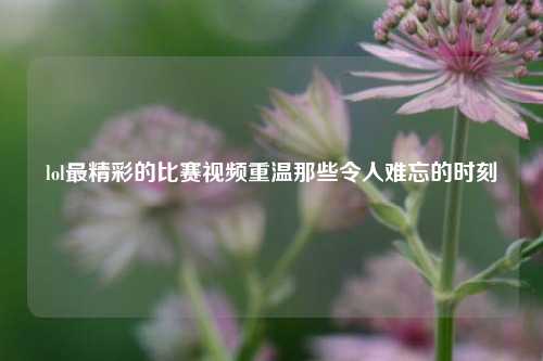 lol最精彩的比赛视频重温那些令人难忘的时刻