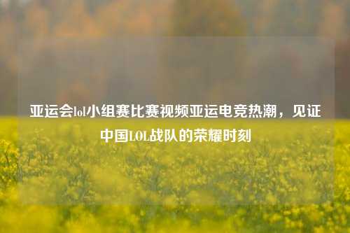 亚运会lol小组赛比赛视频亚运电竞热潮，见证中国LOL战队的荣耀时刻