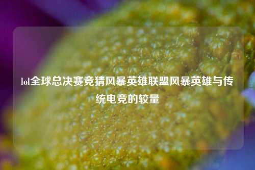 lol全球总决赛竞猜风暴英雄联盟风暴英雄与传统电竞的较量