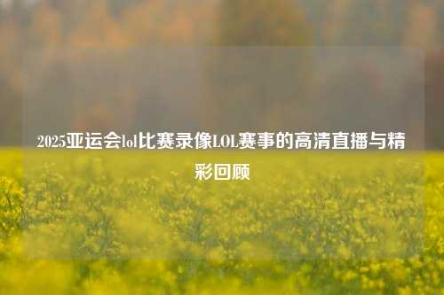 2025亚运会lol比赛录像LOL赛事的高清直播与精彩回顾