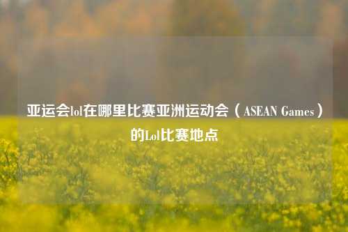 亚运会lol在哪里比赛亚洲运动会（ASEAN Games）的Lol比赛地点