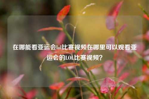 在哪能看亚运会lol比赛视频在哪里可以观看亚运会的LOL比赛视频？