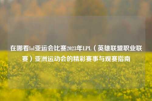 在哪看lol亚运会比赛2023年LPL（英雄联盟职业联赛）亚洲运动会的精彩赛事与观赛指南