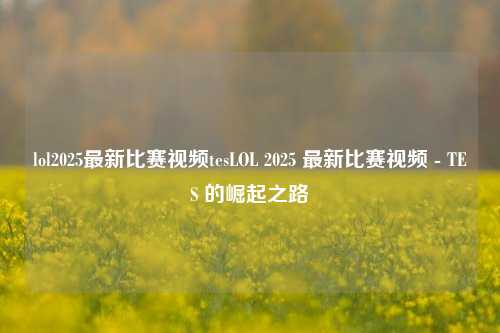 lol2025最新比赛视频tesLOL 2025 最新比赛视频 - TES 的崛起之路