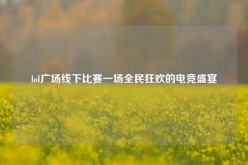 lol广场线下比赛一场全民狂欢的电竞盛宴