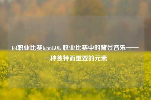 lol职业比赛bgmLOL 职业比赛中的背景音乐——一种独特而重要的元素