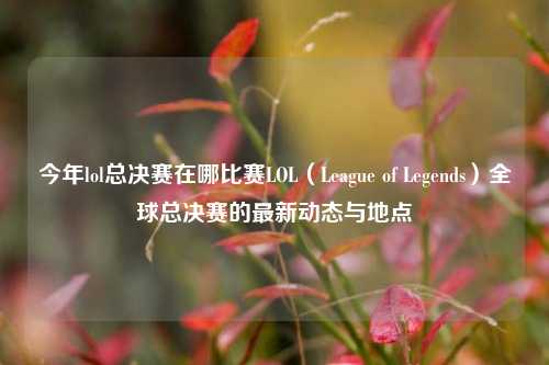 今年lol总决赛在哪比赛LOL（League of Legends）全球总决赛的最新动态与地点