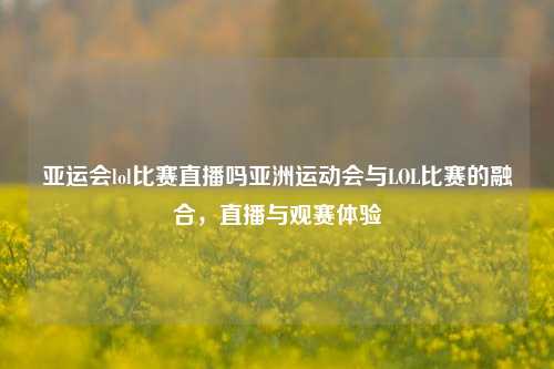 亚运会lol比赛直播吗亚洲运动会与LOL比赛的融合，直播与观赛体验