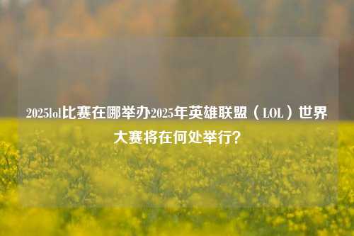 2025lol比赛在哪举办2025年英雄联盟（LOL）世界大赛将在何处举行？