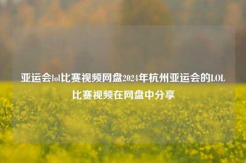 亚运会lol比赛视频网盘2024年杭州亚运会的LOL比赛视频在网盘中分享