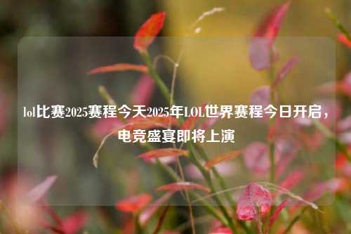 lol比赛2025赛程今天2025年LOL世界赛程今日开启，电竞盛宴即将上演