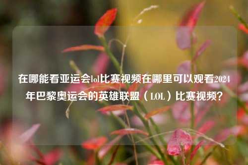 在哪能看亚运会lol比赛视频在哪里可以观看2024年巴黎奥运会的英雄联盟（LOL）比赛视频？