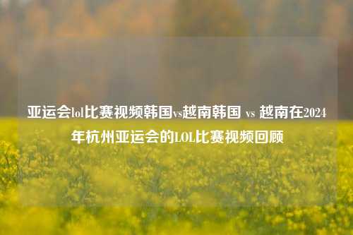 亚运会lol比赛视频韩国vs越南韩国 vs 越南在2024年杭州亚运会的LOL比赛视频回顾