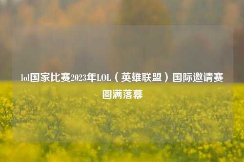 lol国家比赛2023年LOL（英雄联盟）国际邀请赛圆满落幕