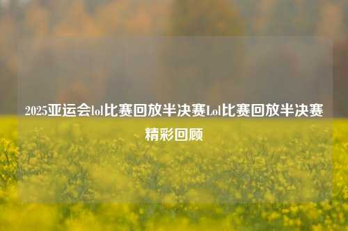 2025亚运会lol比赛回放半决赛Lol比赛回放半决赛精彩回顾