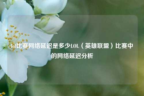 lol比赛网络延迟是多少LOL（英雄联盟）比赛中的网络延迟分析
