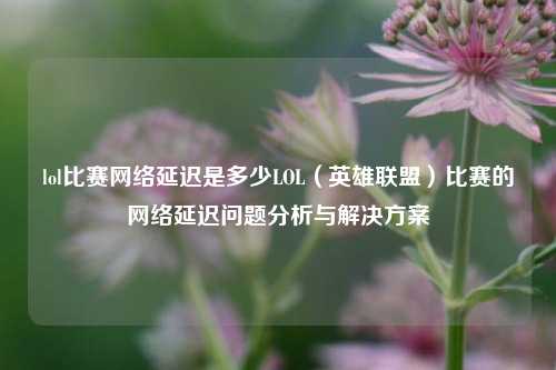 lol比赛网络延迟是多少LOL（英雄联盟）比赛的网络延迟问题分析与解决方案