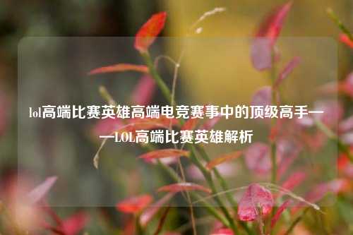 lol高端比赛英雄高端电竞赛事中的顶级高手——LOL高端比赛英雄解析