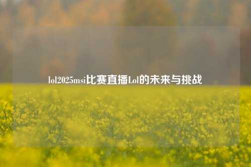 lol2025msi比赛直播Lol的未来与挑战